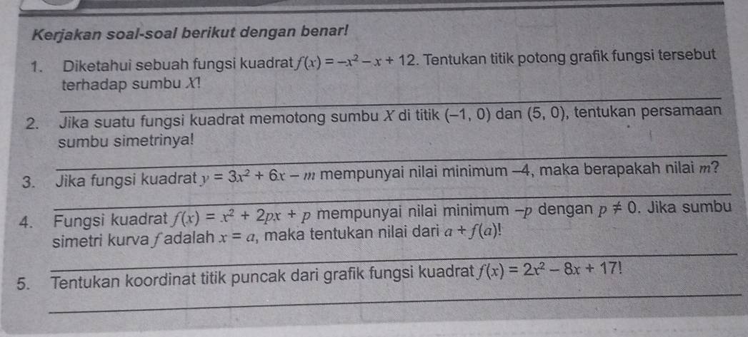 Kerjakan soal-soal berikut dengan benar! 
1. Diketahui sebuah fungsi kuadrat f(x)=-x^2-x+12. Tentukan titik potong grafik fungsi tersebut 
terhadap sumbu X! 
_ 
_ 
_ 
_ 
2. Jika suatu fungsi kuadrat memotong sumbu X di titik (-1,0) dan (5,0) , tentukan persamaan 
_ 
_ 
sumbu simetrinya! 
_ 
3. Jika fungsi kuadrat y=3x^2+6x-m mempunyai nilai minimum -4, maka berapakah nilai m? 
4. Fungsi kuadrat f(x)=x^2+2px+p mempunyai nilai minimum - p dengan p!= 0. Jika sumbu 
_ 
simetri kurva ∫adalah x=a , maka tentukan nilai dari a+f(a)
_ 
5. Tentukan koordinat titik puncak dari grafik fungsi kuadrat f(x)=2x^2-8x+17