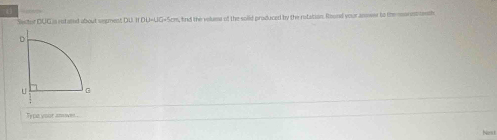 Sestor DUGia rotated about segment DU. If DU=UG=5cm, hnd the volums of the solid produced by the rotation. Round your answer to the nearest tenth 
Type vose answer 
Next