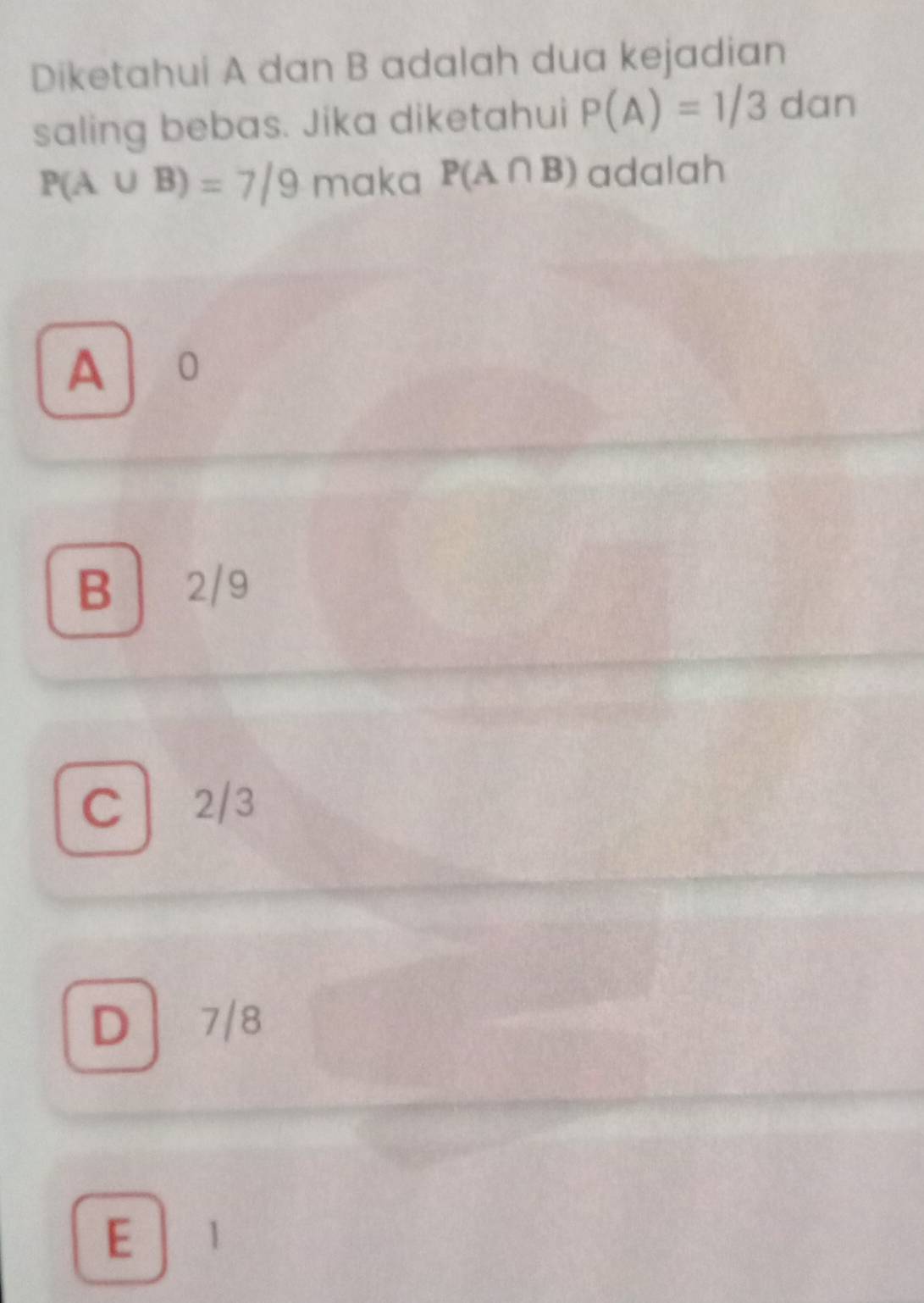 Diketahui A dan B adalah dua kejadian
saling bebas. Jika diketahui P(A)=1/3 dan
P(A∪ B)=7/9 maka P(A∩ B) adalah
A 0
B 2/9
C 2/3
D | 7/8
E 1