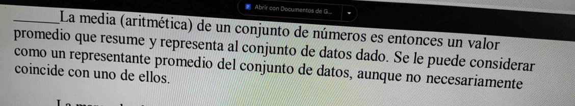 Abrir con Documentos de G... 
_La media (aritmética) de un conjunto de números es entonces un valor 
promedio que resume y representa al conjunto de datos dado. Se le puede considerar 
como un representante promedio del conjunto de datos, aunque no necesariamente 
coincide con uno de ellos.