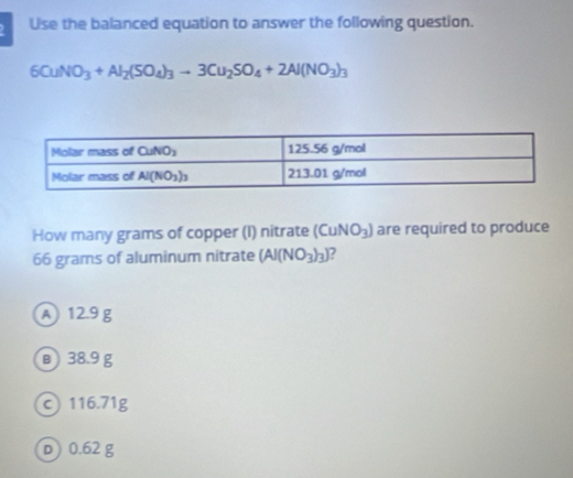 Use the balanced equation to answer the following question.
6CuNO_3+Al_2(SO_4)_3to 3Cu_2SO_4+2Al(NO_3)_3
How many grams of copper (I) nitrate (CuNO_3) are required to produce
66 grams of aluminum nitrate (Al(NO_3)_3)
A 12.9 g
в) 38.9 g
c 116.71g
D) 0.62 g