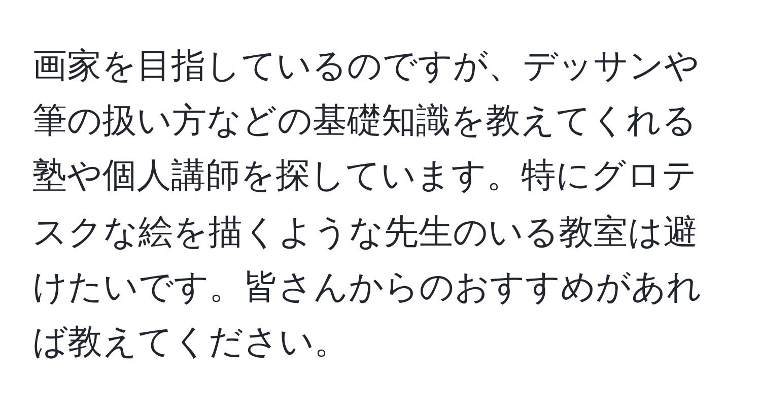 画家を目指しているのですが、デッサンや筆の扱い方などの基礎知識を教えてくれる塾や個人講師を探しています。特にグロテスクな絵を描くような先生のいる教室は避けたいです。皆さんからのおすすめがあれば教えてください。