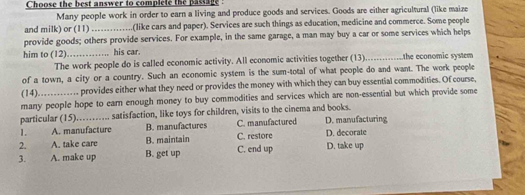 Choose the best answer to complete the passage :
Many people work in order to earn a living and produce goods and services. Goods are either agricultural (like maize
and milk) or (11)_ (like cars and paper). Services are such things as education, medicine and commerce. Some people
provide goods; others provide services. For example, in the same garage, a man may buy a car or some services which helps
him to (12) _his car. _ the economic system
The work people do is called economic activity. All economic activities together (13)
of a town, a city or a country. Such an economic system is the sum-total of what people do and want. The work people
(14) provides either what they need or provides the money with which they can buy essential commodities. Of course,
many people hope to earn enough money to buy commodities and services which are non-essential but which provide some
particular (15). satisfaction, like toys for children, visits to the cinema and books.
1. A. manufacture B. manufactures C. manufactured D. manufacturing
2. A. take care B. maintain C. restore
D. decorate
C. end up D. take up
3. A. make up B. get up