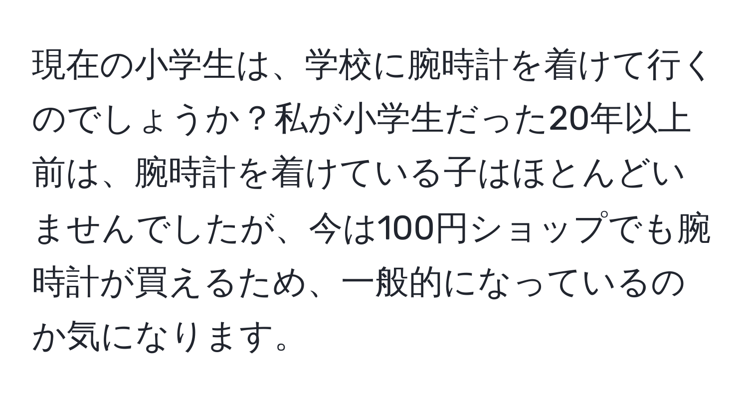 現在の小学生は、学校に腕時計を着けて行くのでしょうか？私が小学生だった20年以上前は、腕時計を着けている子はほとんどいませんでしたが、今は100円ショップでも腕時計が買えるため、一般的になっているのか気になります。