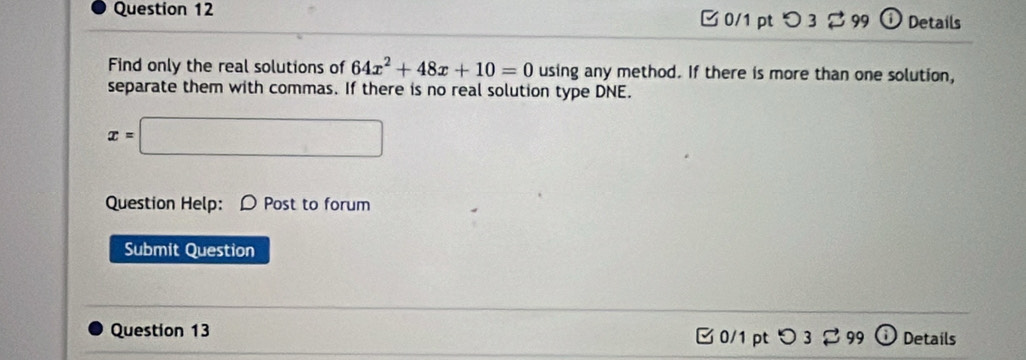 つ 3 99 Details 
Find only the real solutions of 64x^2+48x+10=0 using any method. If there is more than one solution, 
separate them with commas. If there is no real solution type DNE.
x=□
Question Help: D Post to forum 
Submit Question 
Question 13 □0/1 pt つ3 99 Details