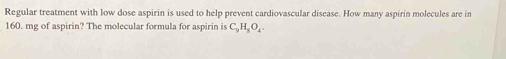 Regular treatment with low dose aspirin is used to help prevent cardiovascular disease. How many aspirin molecules are in
160. mg of aspirin? The molecular formula for aspirin is C_9H_8O_4.