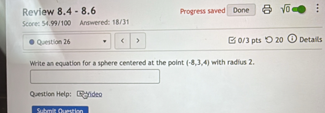 Review 8.4 - 8.6 Progress saved Done sqrt(0) 
Score: 54.99/100 Answered: 18/31 
Question 26 < > [ 0/3 pts つ 20 ⓘ Details 
Write an equation for a sphere centered at the point (-8,3,4) with radius 2. 
Question Help: Video 
Submit Ouestion