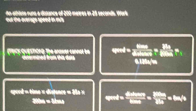 An athlete runs a distance of 200 metres in 25 seconds. Work 
out the average speed in m/s
TRICK QUESTION]: The answer cannol be qeed=frac 6hmole6Melefrac m=frac 2Rs 
determined from this data
0.125s/m
wer4=thive* distan ce=288* verd= dhwhemeve/60me = 200m/36s =8m/s
300m=3kms