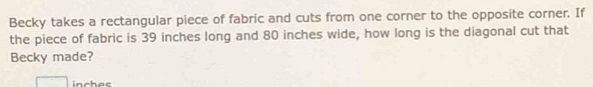 Becky takes a rectangular piece of fabric and cuts from one corner to the opposite corner. If 
the piece of fabric is 39 inches long and 80 inches wide, how long is the diagonal cut that 
Becky made?
inches