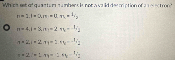 Which set of quantum numbers is not a valid description of an electron?
n=1, l=0, m_l=0, m_s=^1/2
n=4, l=3, m_l=2, m_s=-^1/_2
n=2, l=2, m_l=1, m_s=-^1/_2
n=2, l=1, m_l=-1, m_s=^1/_2