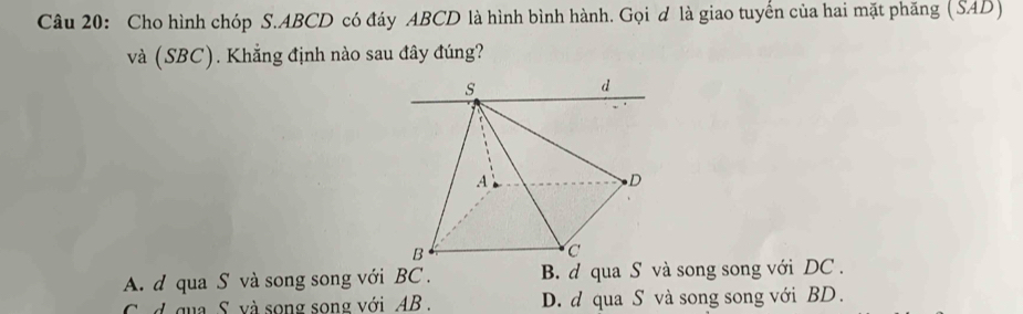 Cho hình chóp S. ABCD có đáy ABCD là hình bình hành. Gọi d là giao tuyến của hai mặt phăng (SAD)
và (SBC). Khẳng định nào sau đây đúng?
A. d qua S và song song với BC. B. d qua S và song song với DC.
d qua S. và song song với AB. D. d qua S và song song với BD.