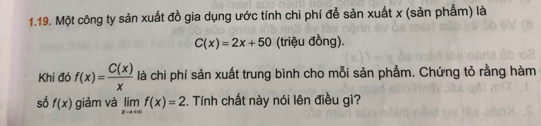 Một công ty sản xuất đồ gia dụng ước tính chi phí đễ sản xuất x (sản phẩm) là
C(x)=2x+50 (triệu đồng). 
Khi đó f(x)= C(x)/x  là chi phí sản xuất trung bình cho mỗi sản phẫm. Chứng tỏ rằng hàm 
số f(x) giảm và limlimits _xto +∈fty f(x)=2. Tính chất này nói lên điều gì?