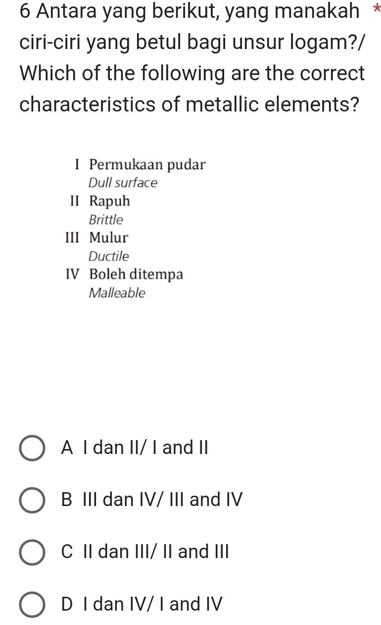 Antara yang berikut, yang manakah *
ciri-ciri yang betul bagi unsur logam?/
Which of the following are the correct
characteristics of metallic elements?
I Permukaan pudar
Dull surface
II Rapuh
Brittle
III Mulur
Ductile
IV Boleh ditempa
Malleable
A I dan II/ I and II
B III dan IV/ III and IV
C II dan III/ II and III
D I dan IV/ I and IV