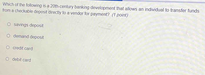 Which of the following is a 20th -century banking development that allows an individual to transfer funds
from a checkable deposit directly to a vendor for payment? (1 point)
savings deposit
demand deposit
credit card
debit card