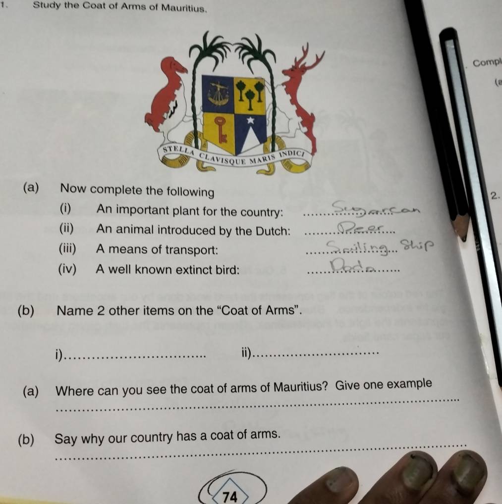 Study the Coat of Arms of Mauritius. 
Compl 
(a 
(a) Now complete the following 
2. 
(i) An important plant for the country:_ 
(ii) An animal introduced by the Dutch:_ 
(iii) A means of transport: 
_ 
(iv) A well known extinct bird:_ 
(b) Name 2 other items on the “Coat of Arms”. 
i)_ ii)_ 
_ 
(a) Where can you see the coat of arms of Mauritius? Give one example 
_ 
(b) Say why our country has a coat of arms.