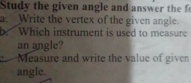 Study the given angle and answer the f 
a. Write the vertex of the given angle. 
b. Which instrument is used to measure 
an angle? 
c.Measure and write the value of given 
angle.