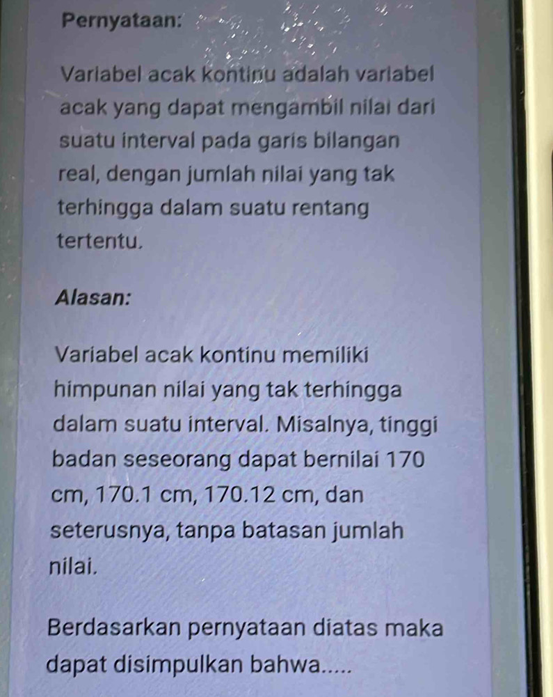 Pernyataan: 
Variabel acak kontinu adalah variabel 
acak yang dapat mengambil nilai dari 
suatu interval pada garis bilangan 
real, dengan jumlah nilai yang tak 
terhingga dalam suatu rentang 
tertentu. 
Alasan: 
Variabel acak kontinu memiliki 
himpunan nilai yang tak terhingga 
dalam suatu interval. Misalnya, tinggi 
badan seseorang dapat bernilai 170
cm, 170.1 cm, 170.12 cm, dan 
seterusnya, tanpa batasan jumlah 
nilai. 
Berdasarkan pernyataan diatas maka 
dapat disimpulkan bahwa.....