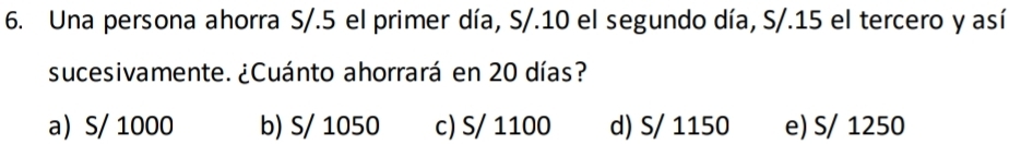 Una persona ahorra S/.5 el primer día, S/.10 el segundo día, S/.15 el tercero y así
sucesivamente. ¿Cuánto ahorrará en 20 días?
a S/ 1000 b) S/ 1050 c) S/ 1100 d) S/ 1150 e) S/ 1250