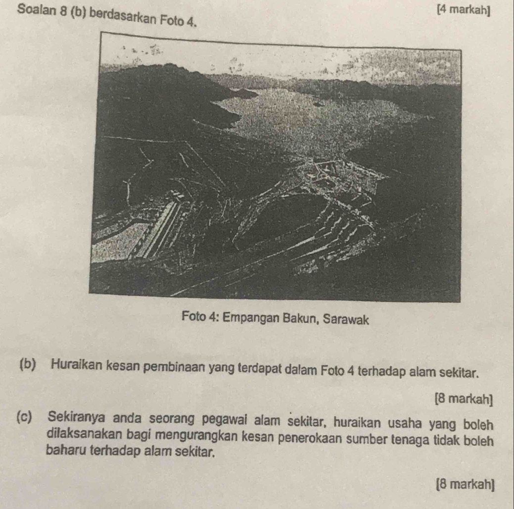 [4 markah] 
Soalan 8 (b) berdasarkan Foto 4. 
Foto 4: Empangan Bakun, Sarawak 
(b) Huraikan kesan pembinaan yang terdapat dalam Foto 4 terhadap alam sekitar. 
[8 markah] 
(c) Sekiranya anda seorang pegawai alam sekitar, huraikan usaha yang boleh 
dilaksanakan bagi mengurangkan kesan penerokaan sumber tenaga tidak boleh 
baharu terhadap alam sekitar. 
[8 markah]