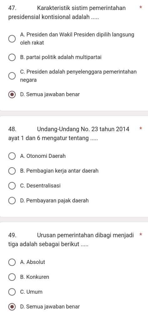 Karakteristik sistim pemerintahan *
presidensial kontisional adalah .....
A. Presiden dan Wakil Presiden dipilih langsung
oleh rakat
B. partai politik adalah multipartai
C. Presiden adalah penyelenggara pemerintahan
negara
D. Semua jawaban benar
48. Undang-Undang No. 23 tahun 2014 *
ayat 1 dan 6 mengatur tentang .....
A. Otonomi Daerah
B. Pembagian kerja antar daerah
C. Desentralisasi
D. Pembayaran pajak daerah
49. Urusan pemerintahan dibagi menjadi *
tiga adalah sebagai berikut .....
A. Absolut
B. Konkuren
C. Umum
D. Semua jawaban benar