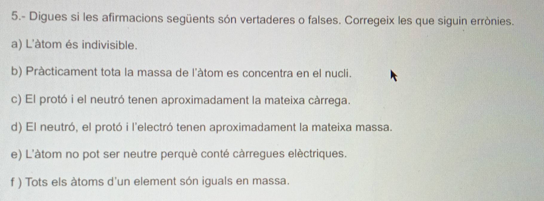 5.- Digues si les afirmacions següents són vertaderes o falses. Corregeix les que siguin errònies. 
a) L'àtom és indivisible. 
b) Pràcticament tota la massa de l'àtom es concentra en el nucli. 
c) El protó i el neutró tenen aproximadament la mateixa càrrega. 
d) El neutró, el protó i l’electró tenen aproximadament la mateixa massa. 
e) L'àtom no pot ser neutre perquè conté càrregues elèctriques. 
f ) Tots els àtoms d'un element són iguals en massa.