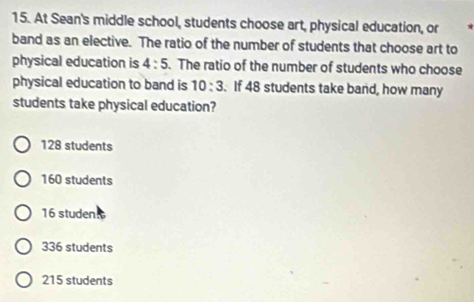 At Sean's middle school, students choose art, physical education, or
band as an elective. The ratio of the number of students that choose art to
physical education is 4:5. The ratio of the number of students who choose
physical education to band is 10:3. If 48 students take band, how many
students take physical education?
128 students
160 students
16 studen
336 students
215 students