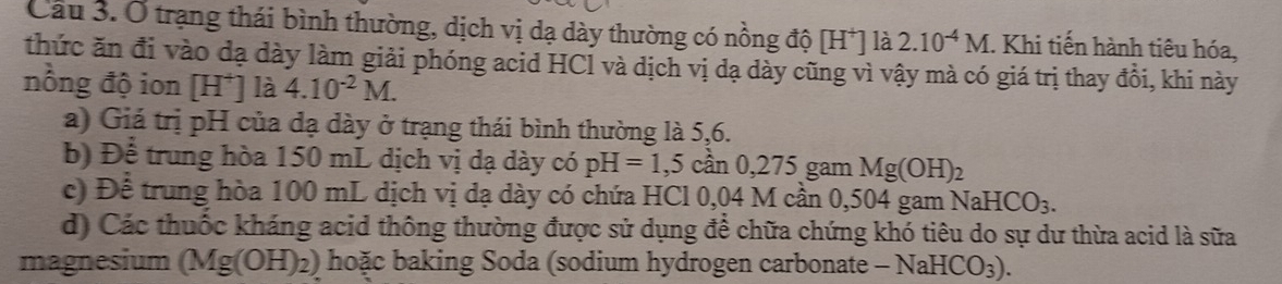 Ở trạng thái bình thường, dịch vị dạ dày thường có nồng độ [H^+] la 2.10^(-4)M. Khi tiến hành tiêu hóa,
thức ăn đi vào đạ dày làm giải phóng acid HCl và dịch vị dạ dày cũng vì vậy mà có giá trị thay đồi, khi này
nồng độ ion [H^+] là 4.10^(-2)M.
a) Giá trị pH của đạ dày ở trạng thái bình thường là 5,6.
b) Để trung hòa 150 mL dịch vị dạ dày có pH=1,5can0,275gar in Mg(OH)_2
c) Để trung hòa 100 mL dịch vị dạ dày có chứa HCl 0,04 M cần 0,504 gam NaHCO_3. 
d) Các thuốc kháng acid thông thường được sử dụng để chữa chứng khó tiêu do sự dư thừa acid là sữa
magnesium (Mg(OH)_2) ) hoặc baking Soda (sodium hydrogen carbonate -NaHCO_3).