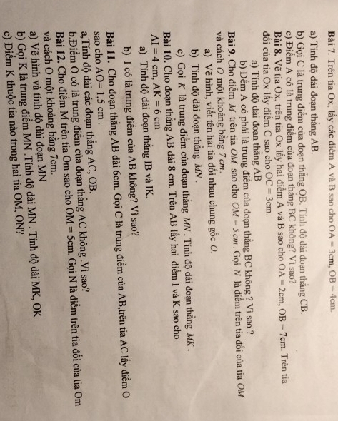 Trên tia Ox, lấy các điểm A và B sao cho OA=3cm,OB=4cm.
a) Tính độ dài đoạn thẳng AB.
b) Gọi C là trung điểm của đoạn thắng OB. Tính độ dài đoạn thắng CB.
c) Điểm A có là trung điểm của đoạn thắng BC không? Vì sao?
Bài 8. Vẽ tia Ox, trên tia Ox lấy hai điểm A và B sao cho OA=2cm,OB=7cm. Trên tia
đối của tia Ox lấy điểm C sao cho OC=3cm.
a) Tính độ dài đoạn thẳng AB
b) Đềm A có phải là trung điểm của đoạn thắng BC không ? Vì sao ?
Bài 9. Cho điểm M trên tia OM sao cho OM=5cm. Gọi N là điểm trên tia đối của tia OM
và cách O một khoảng bằng 7cm
a) Về hình, viết tên hai tia đối nhau chung gốc O
b) Tính độ dài đoạn thắng MN .
c) Gọi K là trung điểm của đoạn thẳng MN . Tính độ dài đoạn thẳng MK .
Bài 10. Cho đoạn thẳng AB dài 8 cm. Trên AB lấy hai điểm I và K sao cho
AI=4cm,AK=6cm
a) Tính độ dài đoạn thắng IB và IK.
b) I có là trung điểm của AB không? Vì sao?
Bài 11. Cho đoạn thẳng AB dài 6cm. Gọi C là trung điểm của AB,trên tia AC lấy điểm O
sao cho
a,Tính độ dài các đoạn thắng AC, OB. AO=1,5cm.
b.Điểm O có là trung điểm của đoạn thẳng AC không .Vì sao?
Bài 12. Cho điểm M trên tia Om sao cho OM=5cm Gọi N là điểm trên tia đối của tia Om
và cách O một khoảng bằng 7cm.
a) Vẽ hình và tính độ dài đoạn MN
b) Gọi K là trung điểm MN .Tính độ dài MN . Tính độ dài MK, OK
c) Điểm K thuộc tia nào trong hai tia OM, ON?