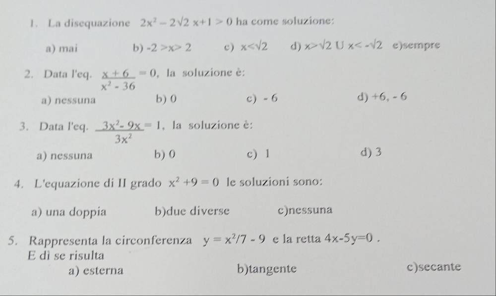 La disequazione 2x^2-2sqrt(2)x+1>0 ha come soluzione:
a) mai b) -2>x>2 c) x d) x>sqrt(2)Ux<-sqrt(2) e)sempre
2. Data l'eq.  (x+6)/x^2-36 =0 , la soluzione è:
a) nessuna b) 0 c) - 6 d) +6, - 6
3. Data l'eq.  (3x^2-9x)/3x^2 =1 , la soluzione è:
a) nessuna b) 0 c) 1
d) 3
4. L'equazione di II grado x^2+9=0 le soluzioni sono:
a) una doppia b)due diverse c)nessuna
5. Rappresenta la circonferenza y=x^2/7-9 e la retta 4x-5y=0. 
E dì se risulta
a) esterna b)tangente c)secante