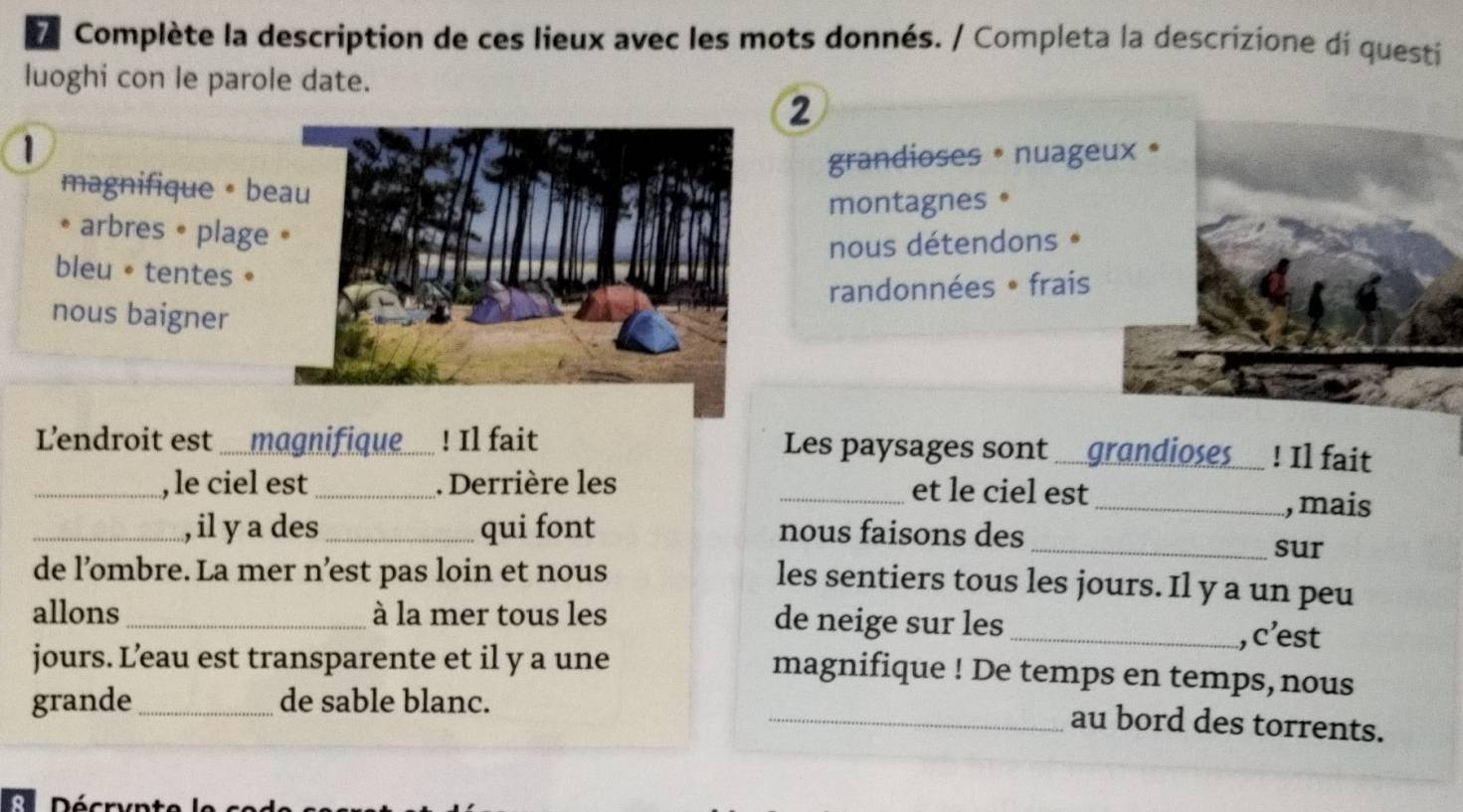 Complète la description de ces lieux avec les mots donnés. / Completa la descrizione di questi
luoghi con le parole date.
2
1
grandioses * nuage
magnifique • beau
montagnes 。
* arbres • plage •
nous détendons *
bleu。tentes。
randonnées • frais
nous baigner
'endroit est .....magnifique_ ! Il fait Les paysages sont . grandioses ! Il fait
_, le ciel est_ . Derrière les _et le ciel est_ , mais
_, il y a des_ qui font nous faisons des_
sur
de l’ombre. La mer n’est pas loin et nous
les sentiers tous les jours. Il y a un peu
allons_ à la mer tous les de neige sur les _, c’est
jours. L’eau est transparente et il y a une
magnifique ! De temps en temps,nous
grande_ de sable blanc.
_au bord des torrents.