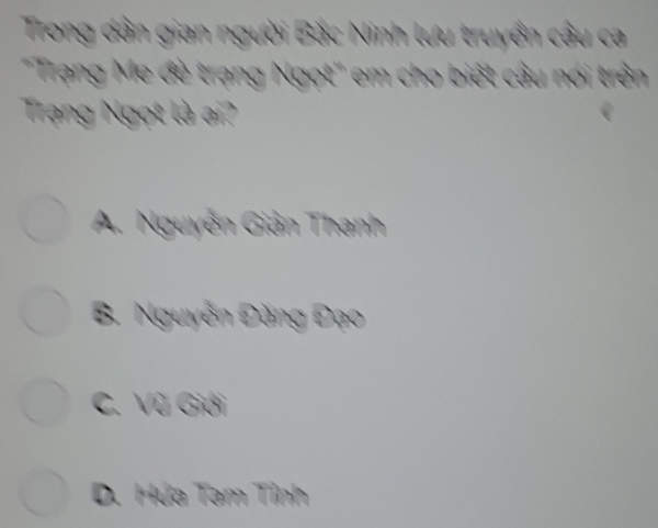 Trong dân gian người Bắc Ninh lưu truyền câu ca
"Trạng Me đè trạng Ngọt" em cho biết câu nói trên
Trạng Ngọt là ai?
A. Nguyễn Giản Thanh
B. Nguyễn Đăng Đạo
C. Vũ Giới
D. Hứa Tam Tỉnh