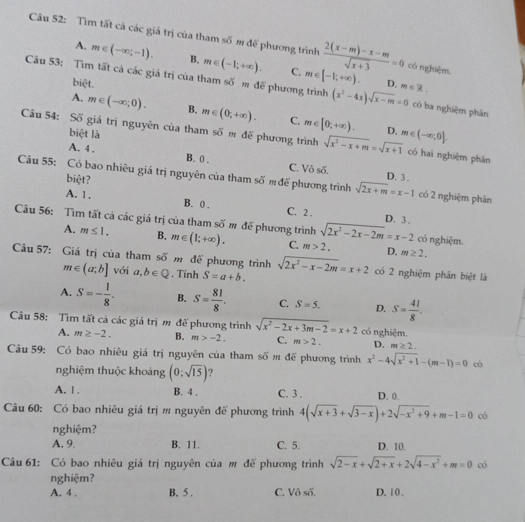 Tìm tất cả các giá trị của tham số m để phương trình  (2(x-m)-x-m)/sqrt(x+3) =0 có nghiệm.
A. m∈ (-∈fty ;-1). B. m∈ (-1;+∈fty ). C. m∈ [-1;+∈fty ).
biệt. D. m∈ R.
Câu 53: Tìm tất cả các giá trị của tham số m để phương trình (x^2-4x)sqrt(x-m)=0 có ba nghiệm phân
A. m∈ (-∈fty ;0). B. m∈ (0;+∈fty ). C. m∈ [0;+∈fty ).
biệt là
D. m∈ (-∈fty ;0].
Câu 54: Số giá trị nguyên của tham số m để phương trình sqrt(x^2-x+m)=sqrt(x+1) có hai nghiệm phân
A. 4 . B. 0 . C. Vô số.
biệt?
D. 3 .
Câu 55: Có bao nhiêu giá trị nguyên của tham số mđể phương trình sqrt(2x+m)=x-1 có 2 nghiệm phân
A. 1. B. 0 .
C. 2 . D. 3 .
Câu 56: Tìm tất cả các giá trị của tham số m để phương trình sqrt(2x^2-2x-2m)=x-2 có nghiệm.
A. m≤ 1. B. m∈ (1;+∈fty ).
C. m>2. D. m≥ 2.
Câu 57: Giá trị của tham số m để phương trình sqrt(2x^2-x-2m)=x+2 có 2 nghiệm phân biệt là
m∈ (a;b] với a,b∈ Q. Tính S=a+b.
A. S=- 1/8 .
B. S= 81/8 . C. S=5. D. S= 41/8 .
Câu 58: Tìm tất cả các giá trị m để phương trình sqrt(x^2-2x+3m-2)=x+2 có nghiệm.
A. m≥ -2. B. m>-2. C. m>2. D. m≥ 2.
Câu 59: Có bao nhiêu giá trị nguyên của tham số m để phương trình x^2-4sqrt(x^2+1)-(m-1)=0 có
nghiệm thuộc khoảng (0;sqrt(15)) ?
A. 1 . B. 4 . C. 3 . D. 0.
Câu 60: Có bao nhiêu giá trị m nguyên để phương trình 4(sqrt(x+3)+sqrt(3-x))+2sqrt(-x^2+9)+m-1=0 có
nghiệm?
A. 9. B. 11. C. 5. D. 10.
Câu 61: Có bao nhiêu giá trị nguyên của m để phương trình sqrt(2-x)+sqrt(2+x)+2sqrt(4-x^2)+m=0 có
nghiệm?
A. 4 . B. 5 . C. Vô số. D. 1 0 .