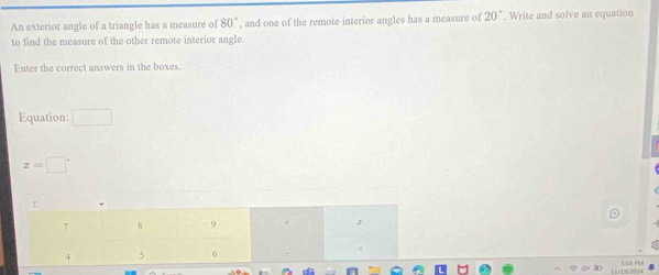 An exterior angle of a triangle has a measure of 80° , and one of the remote interior angles has a measure of 20°. Write and solve an equation 
to find the measure of the other remote interior angle. 
Enter the correct answers in the boxes. 
Equation: □
x=□°
( 1/19/2(3) 4 VOA PM