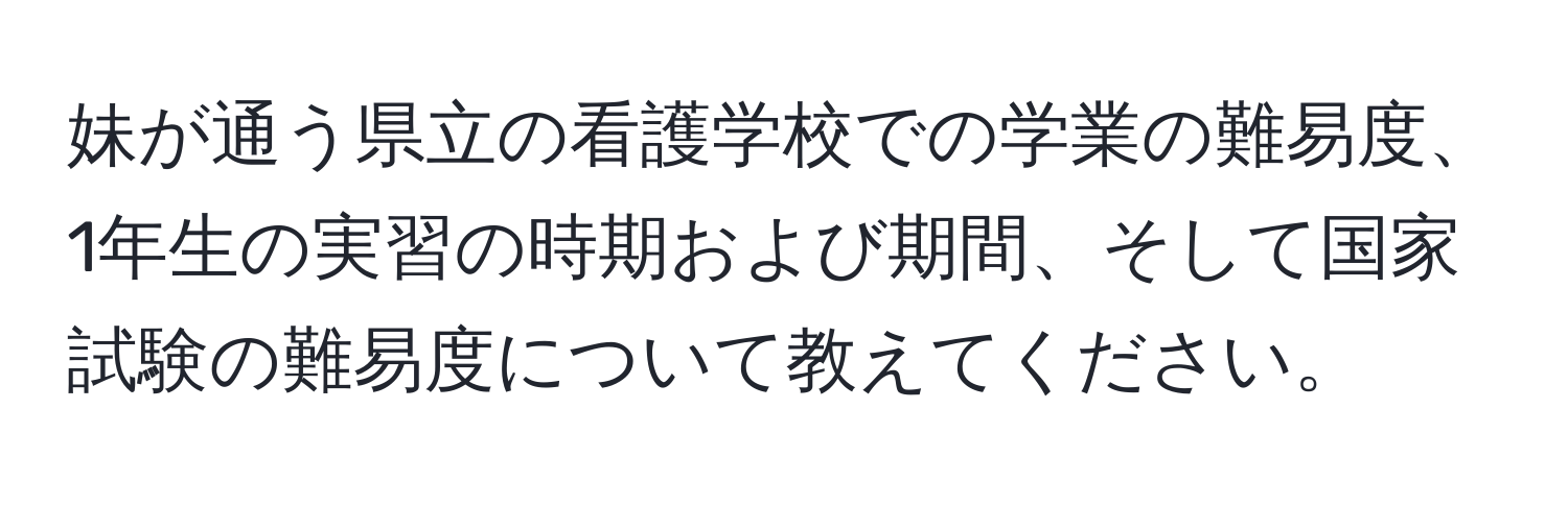 妹が通う県立の看護学校での学業の難易度、1年生の実習の時期および期間、そして国家試験の難易度について教えてください。