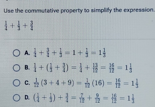 Use the commutative property to simplify the expression.
 1/4 + 1/3 + 3/4 
A.  1/4 + 3/4 + 1/3 =1+ 1/3 =1 1/3 
B.  1/4 +( 1/3 + 3/4 )= 1/4 + 13/12 = 16/12 =1 1/3 
C.  1/12 (3+4+9)= 1/12 (16)= 16/12 =1 1/3 
D. ( 1/4 + 1/3 )+ 3/4 = 7/12 + 9/12 = 16/12 =1 1/3 