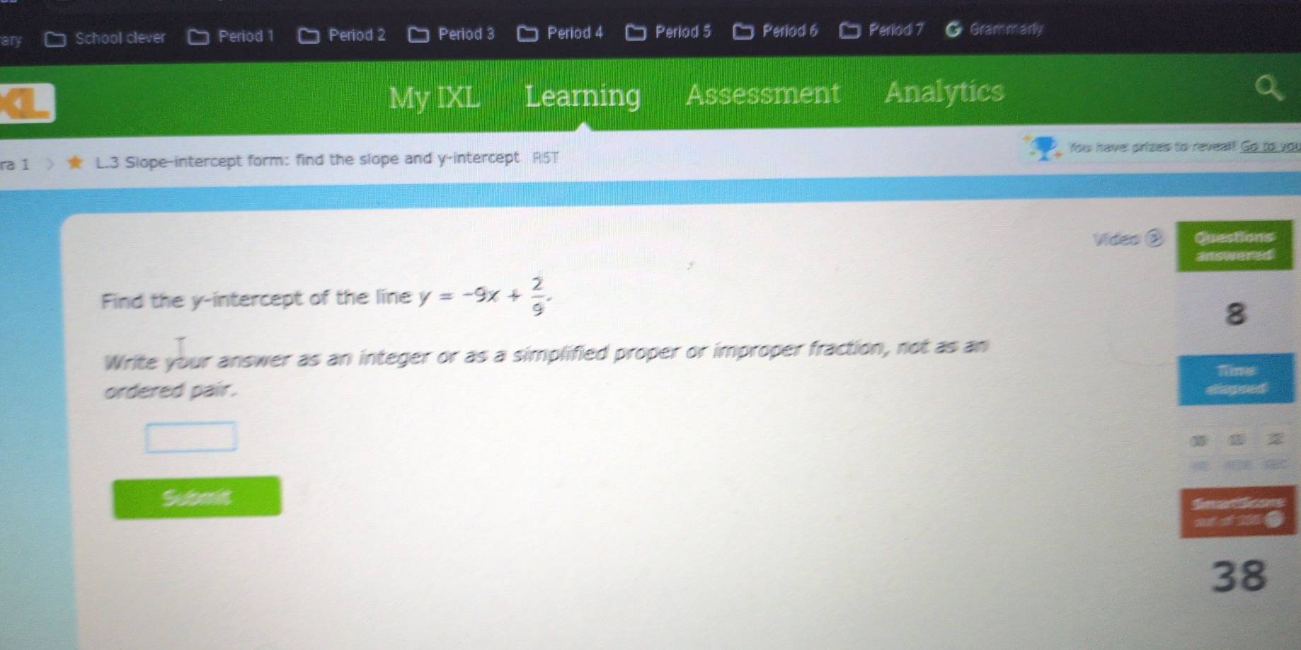 ar School clever Period 1 Period 2 Period 3 Period 4 Period 5 Period 6 Period 7 Grammarly 
My IXL Learning Assessment Analytics 
Yow have prizes to reveal! Go to vor 
ra 1 L.3 Slope-intercept form: find the slope and y-intercept R5T 
Video ② 
Find the y-intercept of the line y=-9x+ 2/9 . 
Write your answer as an integer or as a simplified proper or improper fraction, not as an 
ordered pair. 
Submit