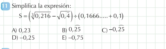 Simplifica la expresión:
S=(sqrt[3](0,216)-sqrt(0,4))/ (0,1666.....+0,1)
A) 0,23 B) 0,widehat 25 C) -0,widehat 25
D) -0,25 E) -0,75