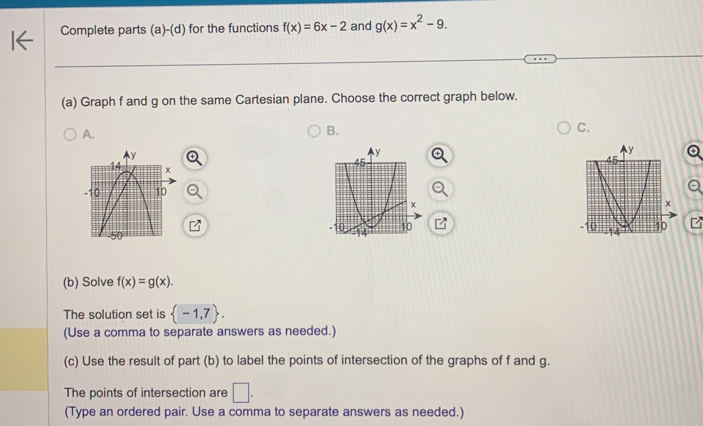 Complete parts (a)-(d) for the functions f(x)=6x-2 and g(x)=x^2-9. 
(a) Graph f and g on the same Cartesian plane. Choose the correct graph below. 
A. 
B. 
C. 
(b) Solve f(x)=g(x). 
The solution set is  -1,7. 
(Use a comma to separate answers as needed.) 
(c) Use the result of part (b) to label the points of intersection of the graphs of f and g. 
The points of intersection are □ . 
(Type an ordered pair. Use a comma to separate answers as needed.)