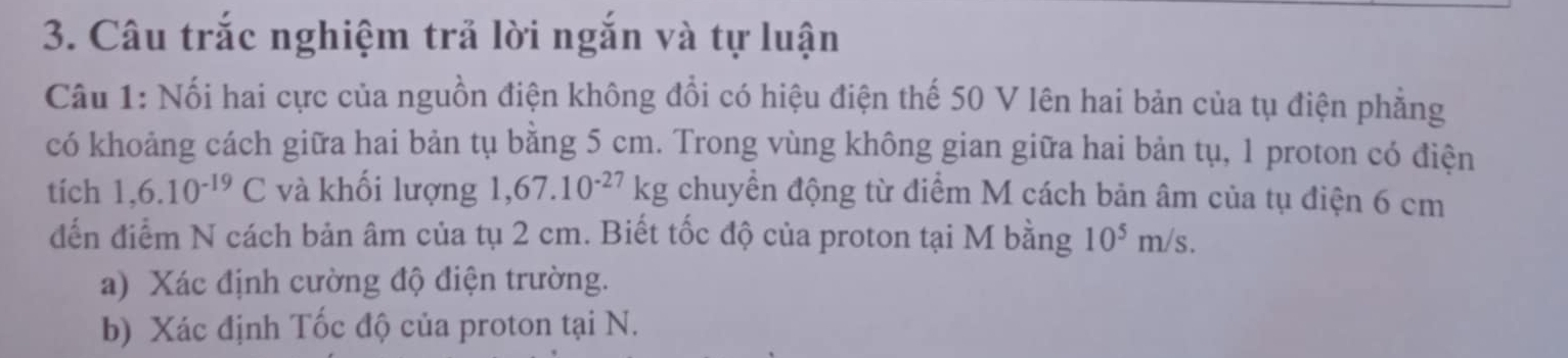 Câu trắc nghiệm trả lời ngắn và tự luận 
Câu 1: Nối hai cực của nguồn điện không đổi có hiệu điện thế 50 V lên hai bản của tụ điện phẳng 
có khoảng cách giữa hai bản tụ bằng 5 cm. Trong vùng không gian giữa hai bản tụ, 1 proton có điện 
tích 1,6.10^(-19)C và khối lượng 1,67.10^(-27)kg chuyển động từ điểm M cách bản âm của tụ điện 6 cm
đến điểm N cách bản âm của tụ 2 cm. Biết tốc độ của proton tại M bằng 10^5m/s. 
a) Xác định cường độ điện trường. 
b) Xác định Tốc độ của proton tại N.