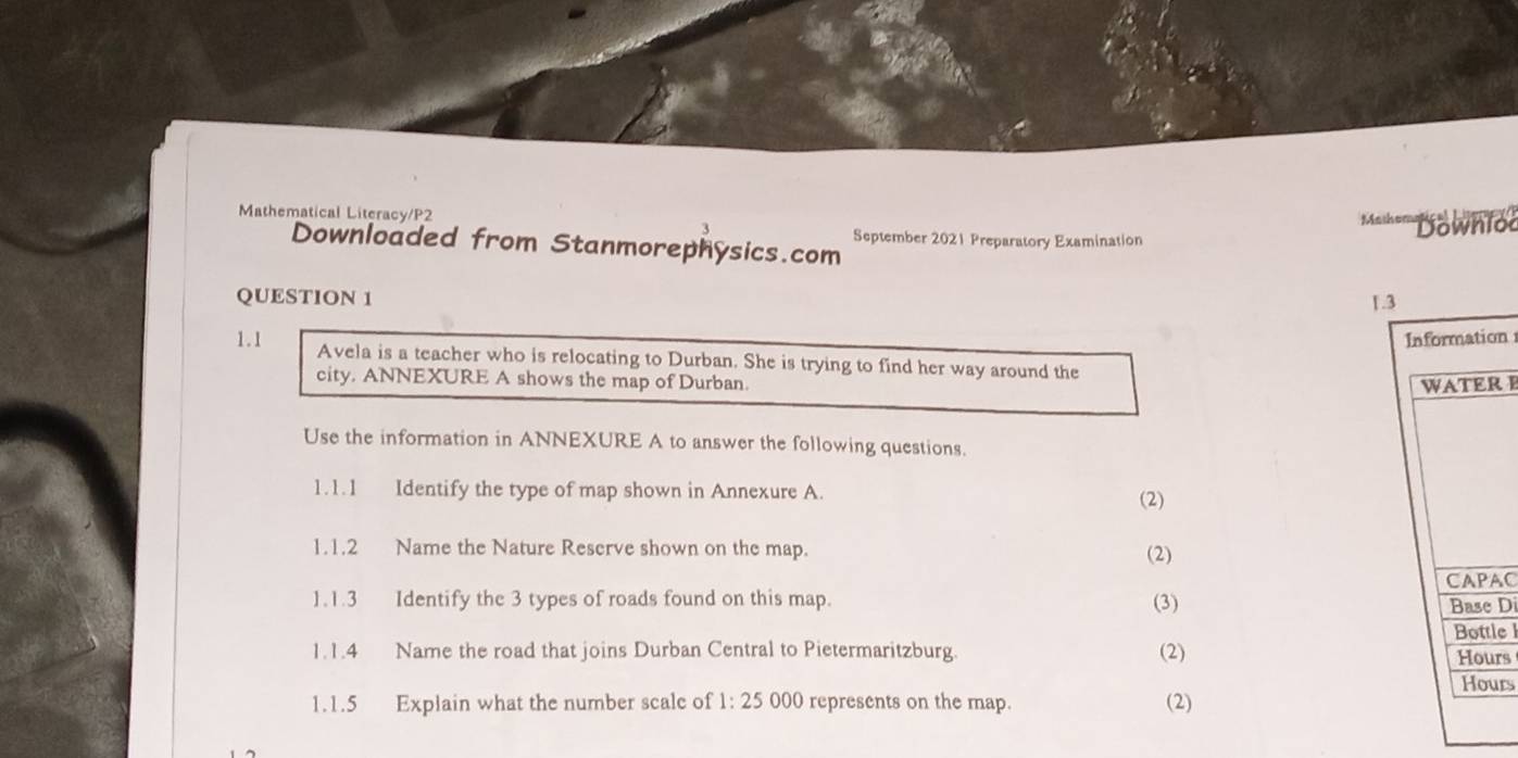 Mathematical Literacy/P2 Mahe''' Bownlod 
3 
September 2021 Preparatory Examination 
Downloaded from Stanmorephysics.com 
QUESTION 1 1 .3 
Information 
1.1 Avela is a teacher who is relocating to Durban. She is trying to find her way around the 
city. ANNEXURE A shows the map of Durban. 
WATER I 
Use the information in ANNEXURE A to answer the following questions. 
1.1.1 Identify the type of map shown in Annexure A. 
(2) 
1.1.2 Name the Nature Reserve shown on the map. (2) 
1.1.3 Identify the 3 types of roads found on this map. (3) CAPAC Base Di 
1.1.4 Name the road that joins Durban Central to Pietermaritzburg. (2) Bottle l Hours
Hours
1.1.5 Explain what the number scale of 1:25000 represents on the map. (2)