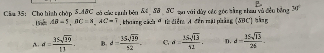 Cho hình chóp S. ABC có các cạnh bên SA , SB , SC tạo với đáy các góc bằng nhau và đều bằng 30°. Biết AB=5, BC=8, AC=7 , khoảng cách đ từ điểm A đến mặt phẳng (SBC) bằng
A. d= 35sqrt(39)/13 . B. d= 35sqrt(39)/52 . C. d= 35sqrt(13)/52 . D. d= 35sqrt(13)/26 .