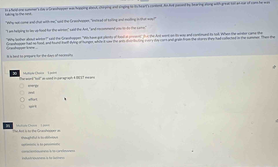 In a feld one summer's day a Grasshopper was hopping about, chirping and singing to its heart's content. An Ant passed by, bearing along with great toil an ear of corn he was
taking to the nest.
"Why not come and chat with me," said the Grasshopper, "instead of toiling and moiling in that way?"
"I am helping to lay up food for the winter," said the Ant, "and recommend you to do the same."
"Why bother about winter?" said the Grasshopper. "We have got plenty of food at present." But the Ant went on its way and continued its toil. When the winter came the
Grasshopper had no food, and found itself dying of hunger, while it saw the ants distributing every day corn and grain from the stores they had collected in the summer. Then the
Grasshopper knew ...
It is best to prepare for the days of necessity.
30 Multiple Choice 1 point
The word "toil" as used in paragraph 4 BEST means
energy
zest
effort
spirit
31 Multiple Choice 1 paint
The Ant is to the Grasshopper as
thoughtful is to oblivious
optimistic is to pessimistic
conscientiousness is to carelessness
industriousness is to laziness