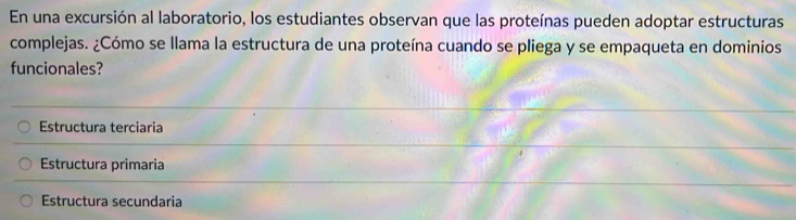 En una excursión al laboratorio, los estudiantes observan que las proteínas pueden adoptar estructuras
complejas. ¿Cómo se llama la estructura de una proteína cuando se pliega y se empaqueta en dominios
funcionales?
Estructura terciaria
Estructura primaria
Estructura secundaria