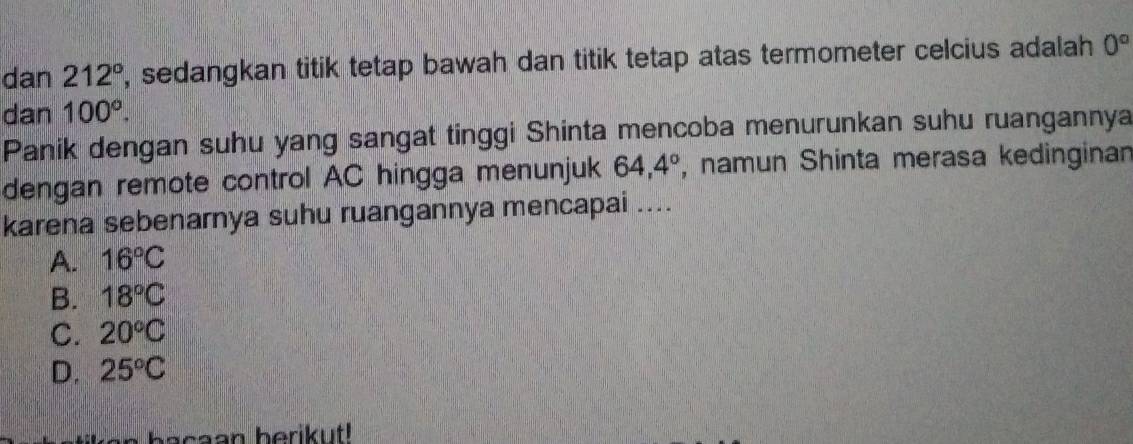 dan 212° , sedangkan titik tetap bawah dan titik tetap atas termometer celcius adalah 0°
dan 100°. 
Panik dengan suhu yang sangat tinggi Shinta mencoba menurunkan suhu ruangannya
dengan remote control AC hingga menunjuk 64,4° , namun Shinta merasa kedinginan
karena sebenarnya suhu ruangannya mencapai ....
A. 16°C
B. 18°C
C. 20°C
D. 25°C
bacaan berikut!