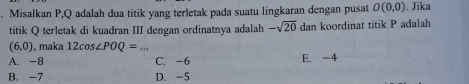 Misalkan P, Q adalah dua titik yang terletak pada suatu lingkaran dengan pusat O(0,0). Jika
titik Q terletak di kuadran III dengan ordinatnya adalah -sqrt(20) dan koordinat titik P adalah
(6,0) , maka 12cos ∠ POQ= _
A. -8 C. -6 E. -4
B. -7 D. -5