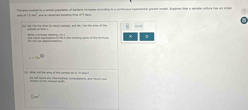 The area covered by a certain population of bacteria increases according to a continuous exponential growth model. Suppose that a sample culture has an initial 
? 
area of 7.6mm^2 and an observed doubling time of 9 days. 
(a) Let r be the time (in days) passed, and let y be the area of the  □ /□   □In□ 
sample at time r. 
Write a formula relating y to r. 
Use exact expressions to fill in the missing parts of the formula. 
Do not use approximations.
y=7.6e
(b) What will the area of the sample be in 19 days? 
Do not round any intermediate computations, and round your 
answer to the nearest tenth.
□ mm^2