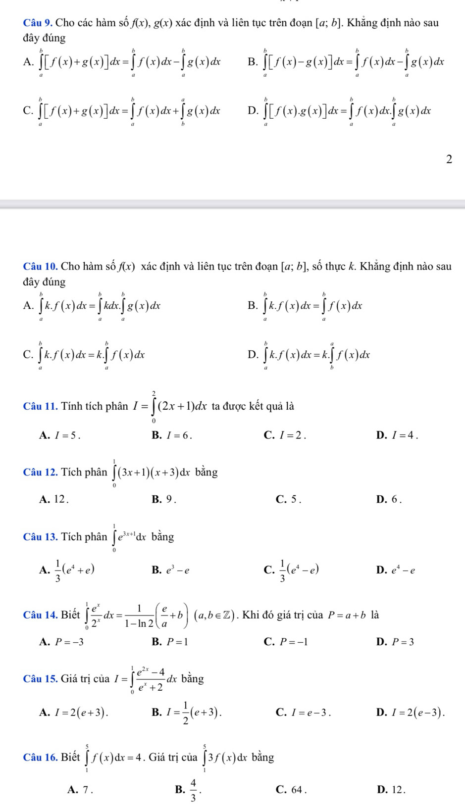 Cho các hàm số f(x),g(x) xác định và liên tục trên đoạn [a;b].. Khẳng định nào sau
đây đúng
A. ∈tlimits _a^(b[f(x)+g(x)]dx=∈tlimits _a^bf(x)dx-∈tlimits _a^bg(x)dx B. ∈tlimits _a^b[f(x)-g(x)]dx=∈tlimits _a^bf(x)dx-∈tlimits _a^bg(x)dx
C. ∈tlimits _a^b[f(x)+g(x)]dx=∈tlimits _a^bf(x)dx+∈tlimits _b^ag(x)dx D. ∈tlimits _a^b[f(x).g(x)]dx=∈tlimits _a^bf(x)dx.∈tlimits _a^bg(x)dx
2
Câu 10. Cho hàm số f(x) xác định và liên tục trên đoạn [a;b], , số thực k. Khẳng định nào sau
đây đúng
A. ∈tlimits _a^bk.f(x)dx=∈tlimits _a^bkdx.∈tlimits _a^bg(x)dx ∈tlimits _a^bk.f(x)dx=∈tlimits _a^bf(x)dx
B.
C. ∈tlimits _a^bk.f(x)dx=k.∈tlimits _a^bf(x)dx ∈tlimits _a^bk.f(x)dx=k.∈tlimits _b^af(x)dx
D.
Câu 11. Tính tích phân I=∈tlimits _0^2(2x+1)dx ta được kết quả là
A. I=5. B. I=6. C. I=2. D. I=4.
Câu 12. Tích phân ∈tlimits _0^1(3x+1)(x+3)dx bằng
A. 12. B. 9 . C. 5 . D. 6 .
Câu 13. Tích phân ∈tlimits _0^1e^3x+1)dx bằng
A.  1/3 (e^4+e)  1/3 (e^4-e)
B. e^3-e C. D. e^4-e
Câu 14. Biết ∈tlimits _0^(1frac e^x)2^xdx= 1/1-ln 2 ( e/a +b)(a,b∈ Z). Khi đó giá trị của P=a+b là
A. P=-3 B. P=1 C. P=-1 D. P=3
Câu 15. Giá trị cia I=∈tlimits _0^(1frac e^2x)-4e^x+2dxbang
A. I=2(e+3). B. I= 1/2 (e+3). C. I=e-3. D. I=2(e-3).
Câu 16. Biết ∈tlimits _1^(5f(x)dx=4. Giá trị của ∈tlimits _1^53f(x) dx bằng
B. frac 4)3.
A. 7 . C. 64 . D. 12.