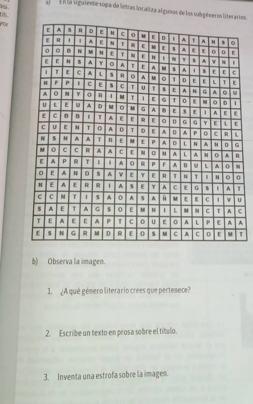 asi 
a) En la siguiente sopa de letras localiza algunos de los subgéneros literaros 
tifi 
yor 
C 
A 
T 
b) Observa la imagen. 
1. ¿A qué género literario crees que pertenece? 
2. Escribe un texto en prosa sobre el título. 
3. Inventa una estrofa sobre la imagen.