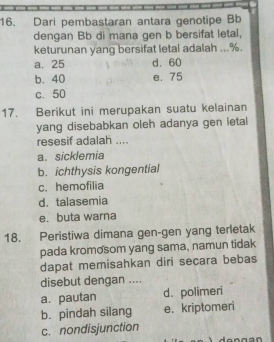 Dari pembastaran antara genotipe Bb
dengan Bb di mana gen b bersifat letal,
keturunan yang bersifat letal adalah ... %.
a. 25 d. 60
b. 40 e. 75
c. 50
17. Berikut ini merupakan suatu kelainan
yang disebabkan oleh adanya gen letal
resesif adalah ....
a. sicklemia
b. ichthysis kongential
c. hemofilia
d. talasemia
e. buta warna
18. Peristiwa dimana gen-gen yang terletak
pada kromosom yang sama, namun tidak
dapat memisahkan diri secara bebas
disebut dengan ....
a. pautan d. polimeri
b. pindah silang e. kriptomeri
c. nondisjunction