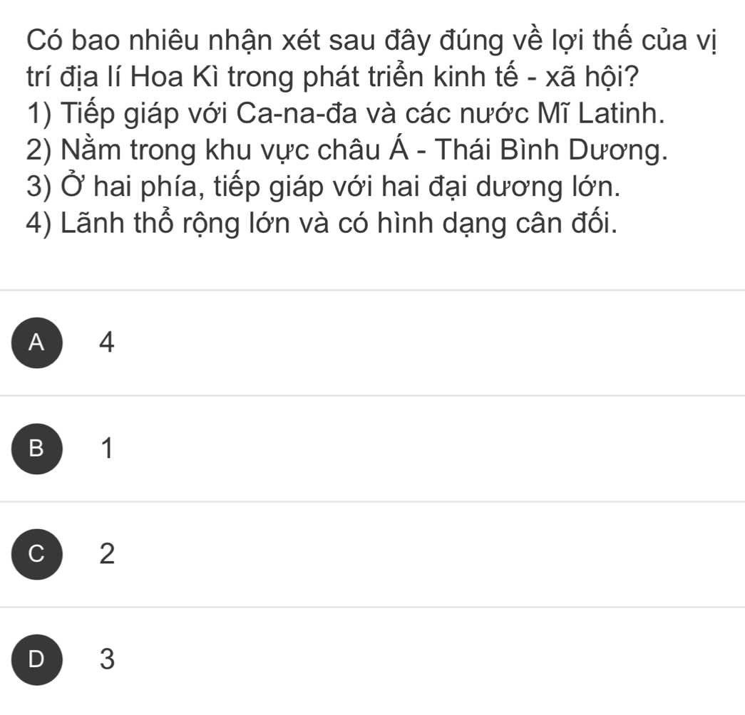 Có bao nhiêu nhận xét sau đây đúng về lợi thế của vị
trí địa lí Hoa Kì trong phát triển kinh tế - xã hội?
1) Tiếp giáp với Ca-na-đa và các nước Mĩ Latinh.
2) Nằm trong khu vực châu Á - Thái Bình Dương.
3) Ở hai phía, tiếp giáp với hai đại dương lớn.
4) Lãnh thổ rộng lớn và có hình dạng cân đối.
A 4
B 1
c 2
D 3